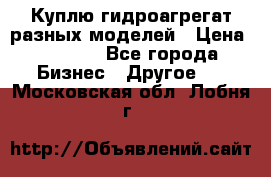 Куплю гидроагрегат разных моделей › Цена ­ 1 000 - Все города Бизнес » Другое   . Московская обл.,Лобня г.